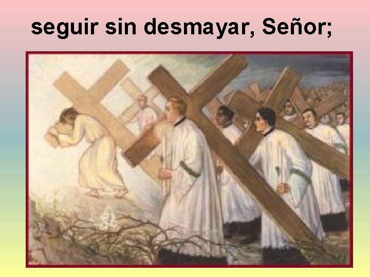 seguir sin desmayar, Señor; 