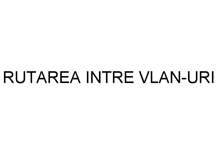 RUTAREA INTRE VLAN-URI RUTAREA INTRE VLAN-URI