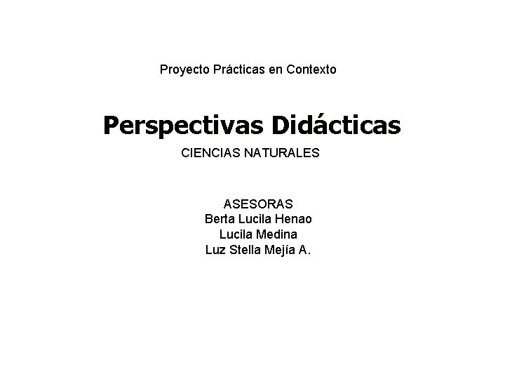 Proyecto Prácticas en Contexto Perspectivas Didácticas CIENCIAS NATURALES ASESORAS Berta Lucila Henao Lucila Medina