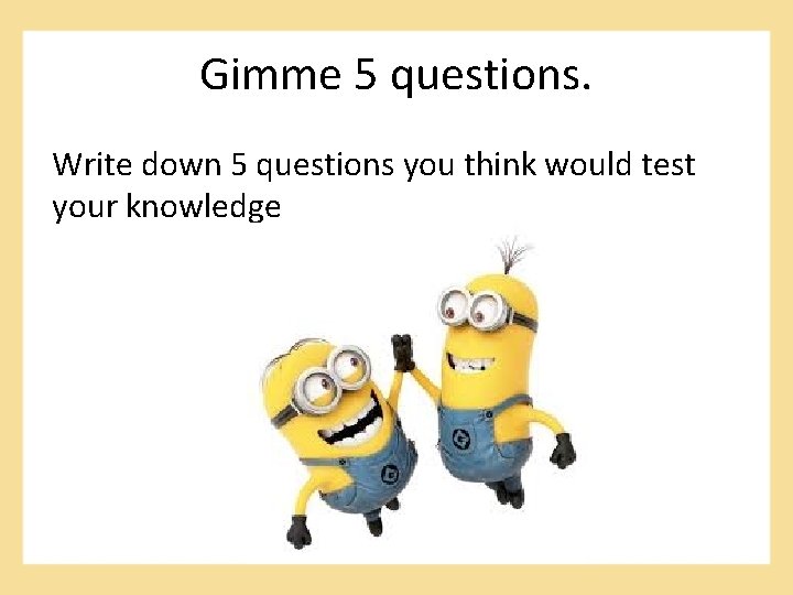 Gimme 5 questions. Write down 5 questions you think would test your knowledge 