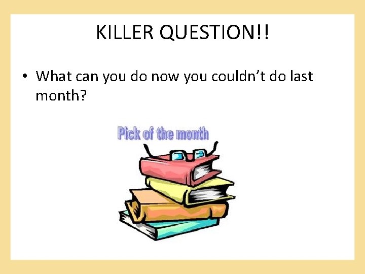 KILLER QUESTION!! • What can you do now you couldn’t do last month? 