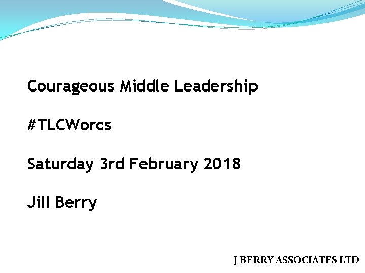 Courageous Middle Leadership #TLCWorcs Saturday 3 rd February 2018 Jill Berry J BERRY ASSOCIATES