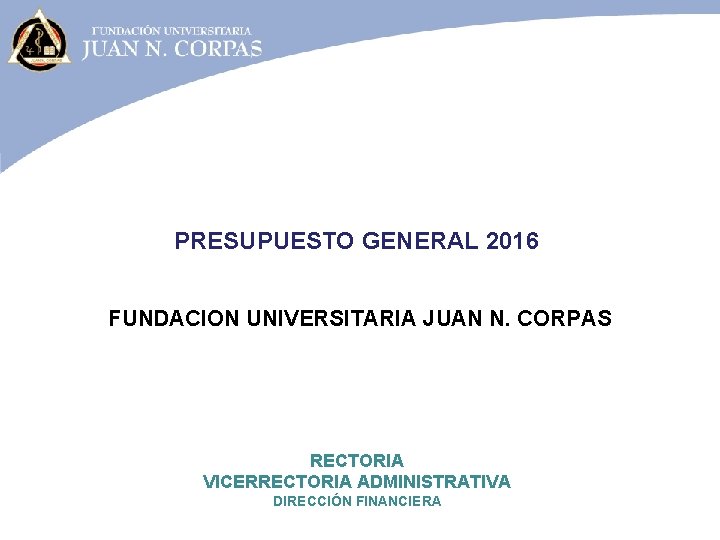 PRESUPUESTO GENERAL 2016 FUNDACION UNIVERSITARIA JUAN N. CORPAS RECTORIA VICERRECTORIA ADMINISTRATIVA DIRECCIÓN FINANCIERA 