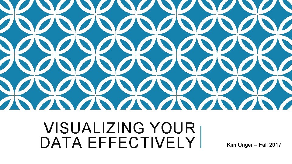 VISUALIZING YOUR DATA EFFECTIVELY Kim Unger – Fall 2017 