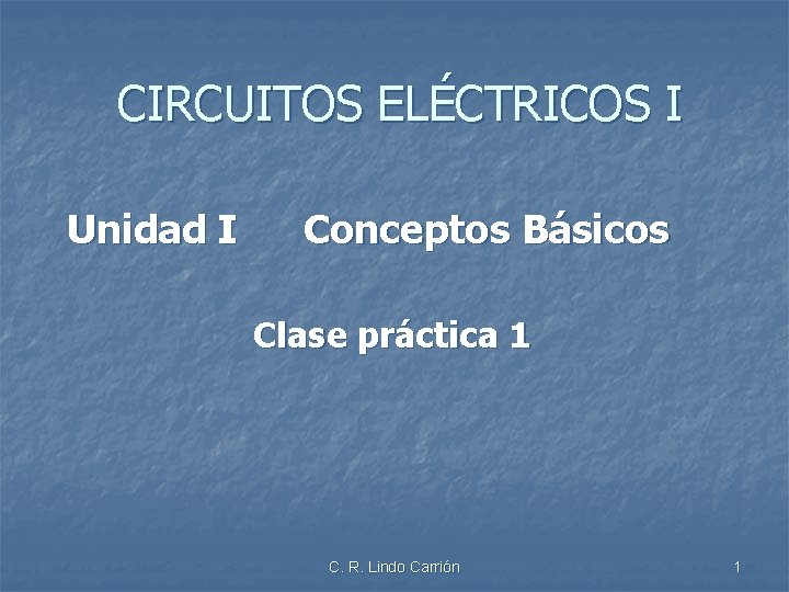 CIRCUITOS ELÉCTRICOS I Unidad I Conceptos Básicos Clase práctica 1 C. R. Lindo Carrión