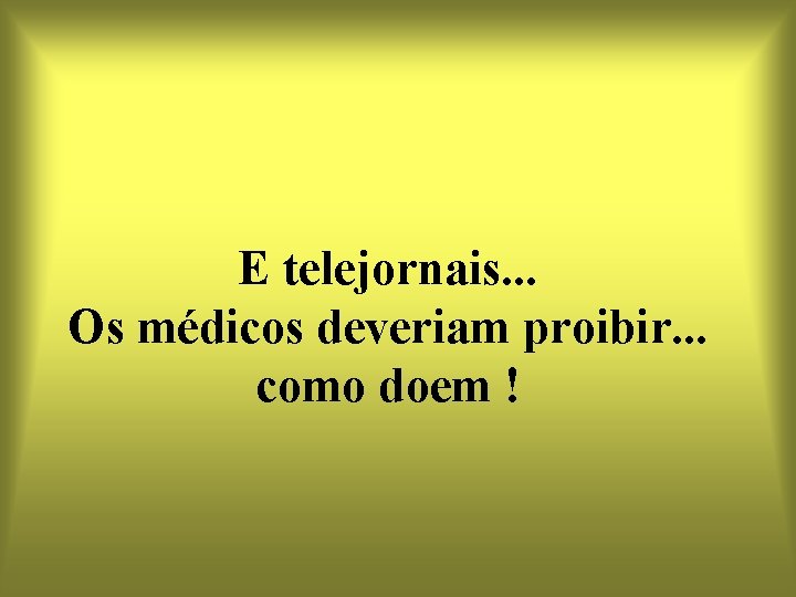 E telejornais. . . Os médicos deveriam proibir. . . como doem ! 