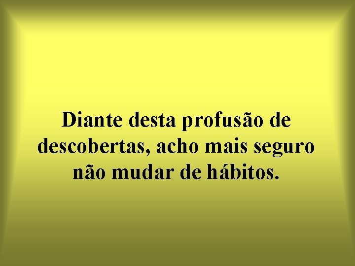 Diante desta profusão de descobertas, acho mais seguro não mudar de hábitos. 