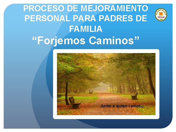 PROCESO DE MEJORAMIENTO PERSONAL PARA PADRES DE FAMILIA “Forjemos Caminos” Junto a quien vamos…