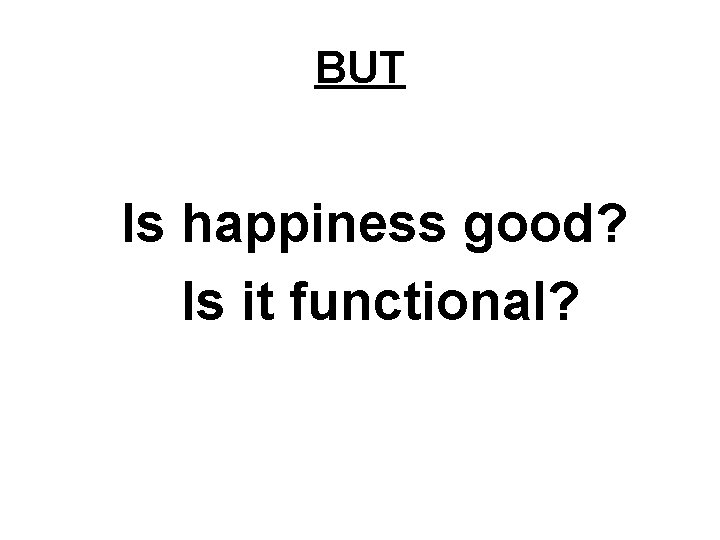 BUT Is happiness good? Is it functional? 