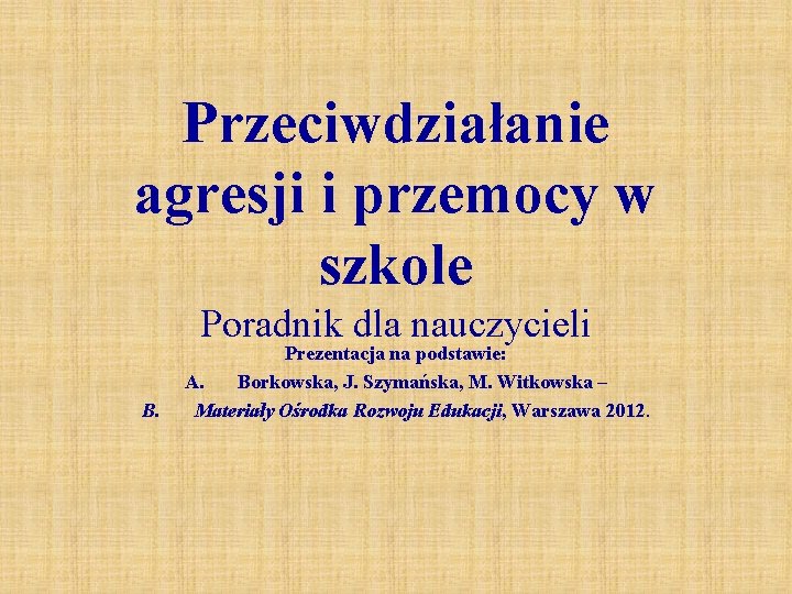 Przeciwdziałanie agresji i przemocy w szkole Poradnik dla nauczycieli B. Prezentacja na podstawie: A.