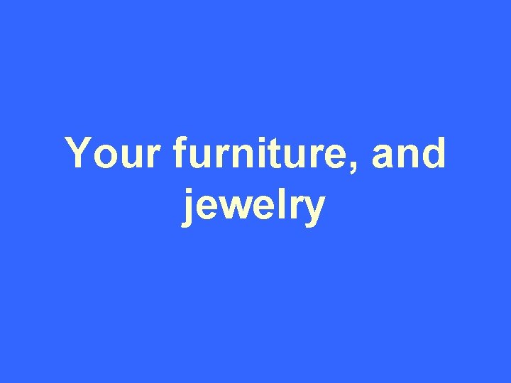 Your furniture, and jewelry 