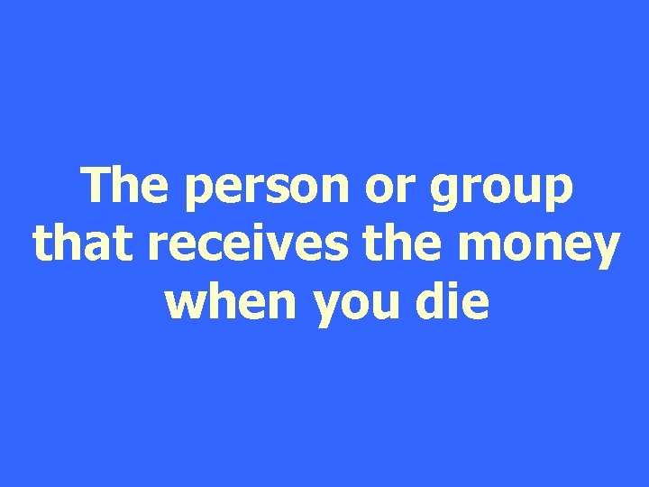 The person or group that receives the money when you die 