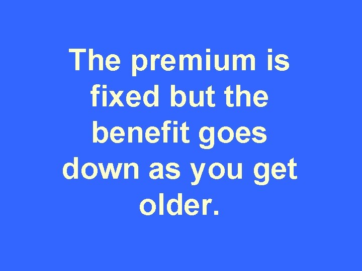 The premium is fixed but the benefit goes down as you get older. 