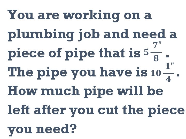 You are working on a plumbing job and need a piece of pipe that