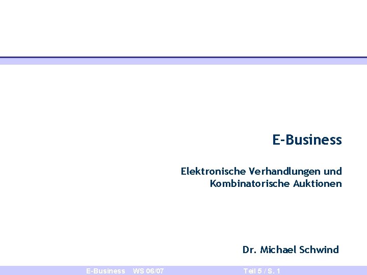 E-Business Elektronische Verhandlungen und Kombinatorische Auktionen Dr. Michael Schwind E-Business WS 06/07 Teil 5