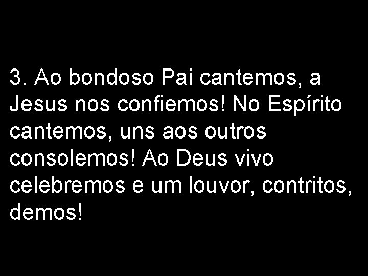 3. Ao bondoso Pai cantemos, a Jesus nos confiemos! No Espírito cantemos, uns aos