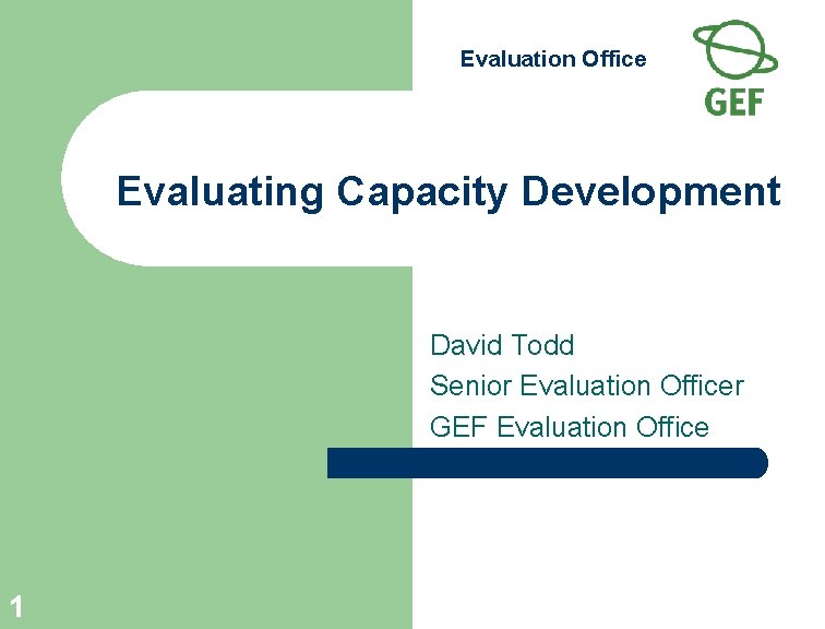 Evaluation Office Evaluating Capacity Development David Todd Senior Evaluation Officer GEF Evaluation Office 1