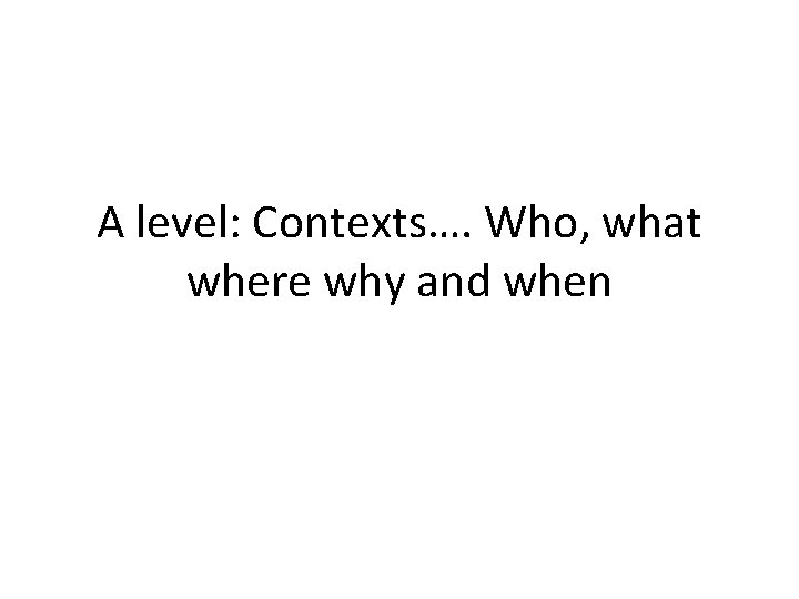 A level: Contexts…. Who, what where why and when A level: Contexts…. Who, what where why and when