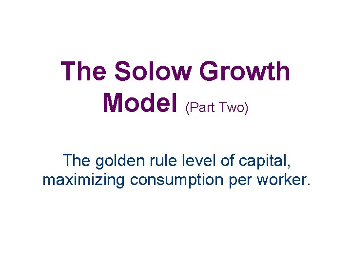 The Solow Growth Model (Part Two) The golden rule level of capital, maximizing consumption
