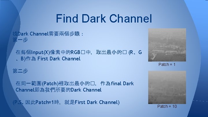 Find Dark Channel 找Dark Channel需要兩個步驟: 第一步 在每個Input(X)像素中的RGB�中,取出最小的� (R、G 、B)作為 First Dark Channel Patch = Find Dark Channel 找Dark Channel需要兩個步驟: 第一步 在每個Input(X)像素中的RGB�中,取出最小的� (R、G 、B)作為 First Dark Channel Patch =