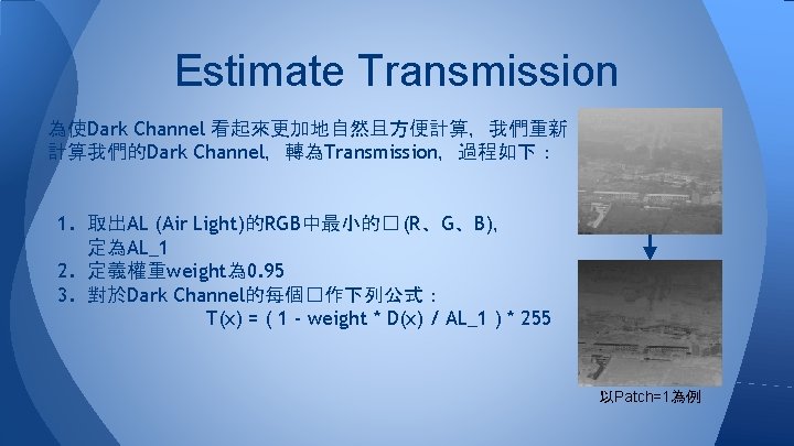 Estimate Transmission 為使Dark Channel 看起來更加地自然且方便計算,我們重新 計算我們的Dark Channel,轉為Transmission,過程如下: 1. 取出AL (Air Light)的RGB中最小的� (R、G、B), 定為AL_1 2. Estimate Transmission 為使Dark Channel 看起來更加地自然且方便計算,我們重新 計算我們的Dark Channel,轉為Transmission,過程如下: 1. 取出AL (Air Light)的RGB中最小的� (R、G、B), 定為AL_1 2.