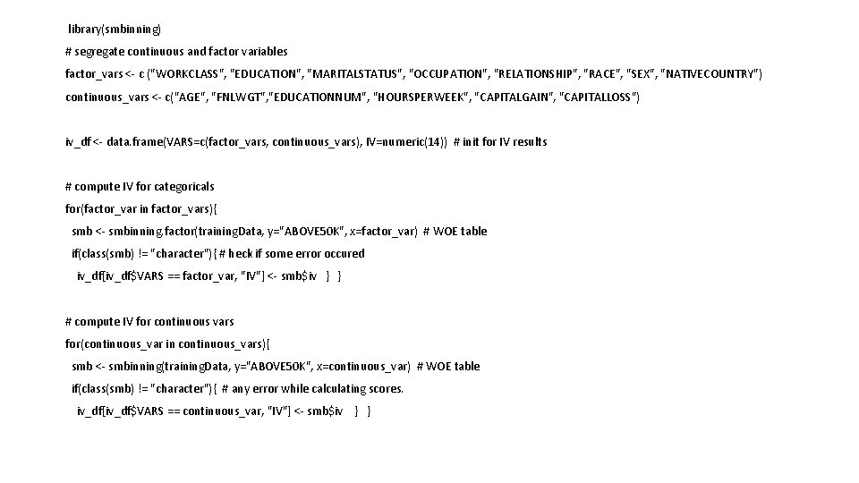 library(smbinning) # segregate continuous and factor variables factor_vars <- c ("WORKCLASS", "EDUCATION", "MARITALSTATUS", library(smbinning) # segregate continuous and factor variables factor_vars <- c ("WORKCLASS", "EDUCATION", "MARITALSTATUS",