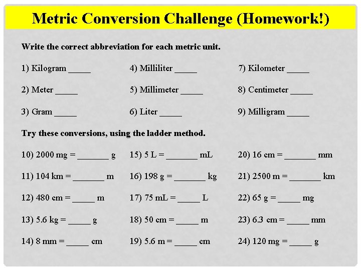 Metric Conversion Challenge (Homework!) Write the correct abbreviation for each metric unit. 1) Kilogram