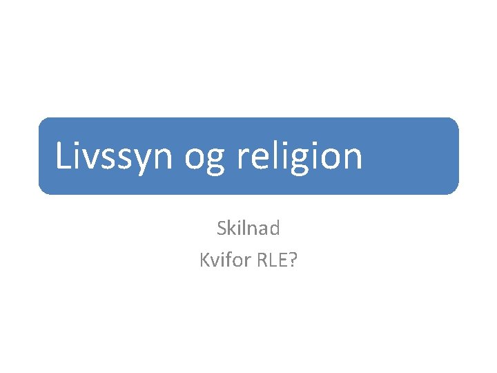 Livssyn og religion Skilnad Kvifor RLE? 