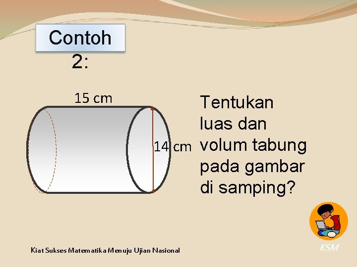 Contoh 2: 15 cm Tentukan luas dan 14 cm volum tabung pada gambar di Contoh 2: 15 cm Tentukan luas dan 14 cm volum tabung pada gambar di