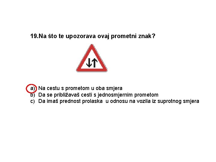 19. Na što te upozorava ovaj prometni znak? a) Na cestu s prometom u