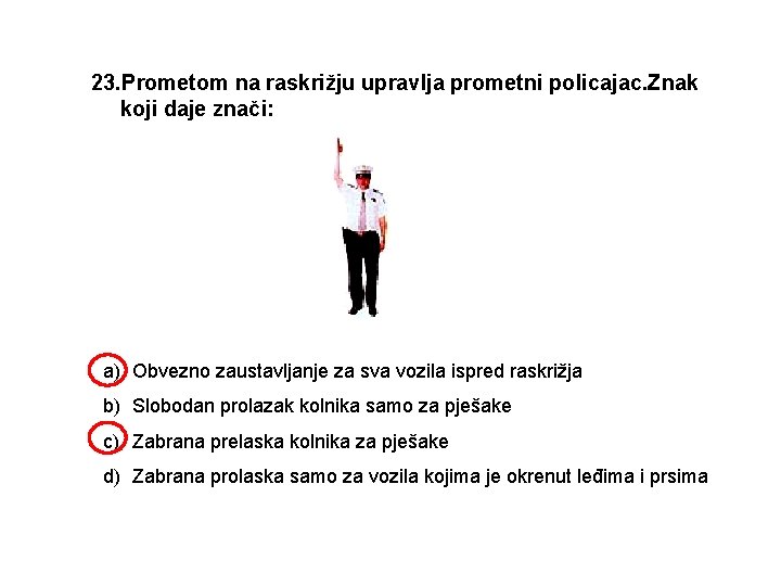 23. Prometom na raskrižju upravlja prometni policajac. Znak koji daje znači: a) Obvezno zaustavljanje