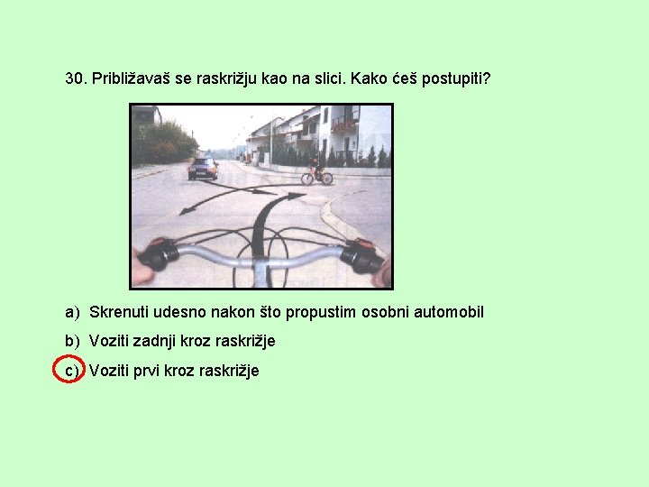 30. Približavaš se raskrižju kao na slici. Kako ćeš postupiti? a) Skrenuti udesno nakon