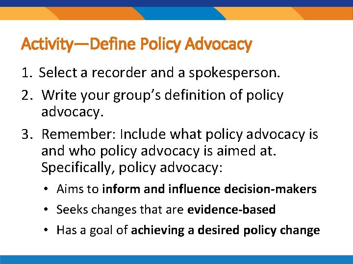 Activity—Define Policy Advocacy 1. Select a recorder and a spokesperson. 2. Write your group’s Activity—Define Policy Advocacy 1. Select a recorder and a spokesperson. 2. Write your group’s