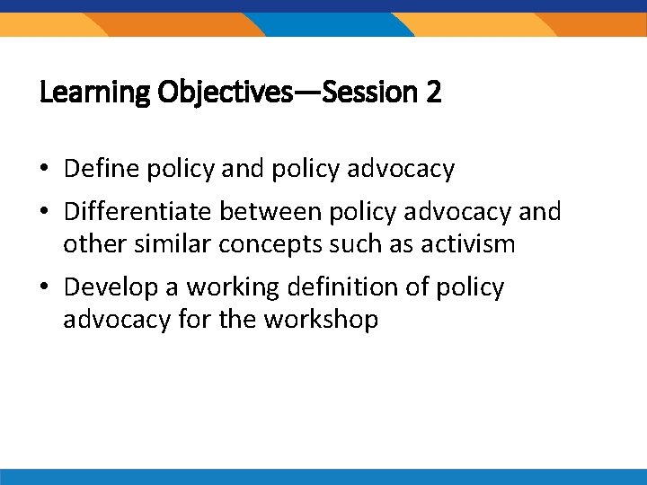 Learning Objectives—Session 2 • Define policy and policy advocacy • Differentiate between policy advocacy Learning Objectives—Session 2 • Define policy and policy advocacy • Differentiate between policy advocacy