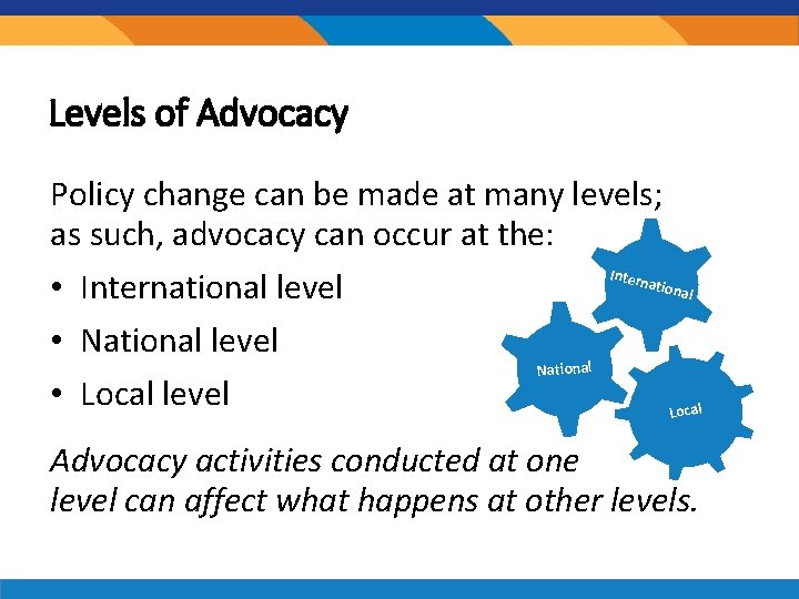 Levels of Advocacy Policy change can be made at many levels; as such, advocacy Levels of Advocacy Policy change can be made at many levels; as such, advocacy