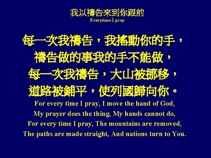 我以禱告來到你跟前 Everytime I pray 每一次我禱告，我搖動你的手， 禱告做的事我的手不能做， 每一次我禱告，大山被挪移， 道路被鋪平，使列國歸向你。 For every time I pray, I