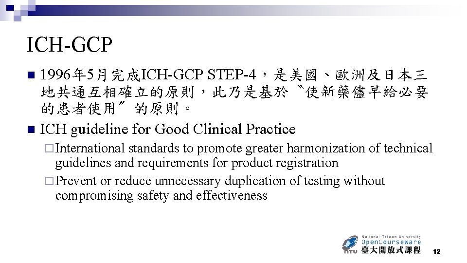 ICH-GCP 1996年 5月完成ICH-GCP STEP-4，是美國、歐洲及日本三 地共通互相確立的原則，此乃是基於〝使新藥儘早給必要 的患者使用〞的原則。 n ICH guideline for Good Clinical Practice n