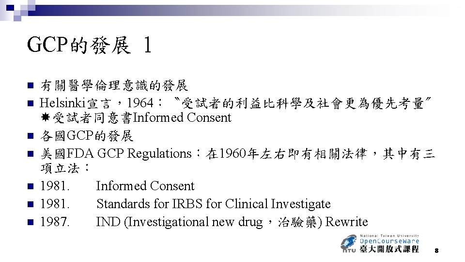 GCP的發展 1 n n n n 有關醫學倫理意識的發展 Helsinki宣言，1964：〝受試者的利益比科學及社會更為優先考量〞 受試者同意書Informed Consent 各國GCP的發展 美國FDA GCP Regulations：在