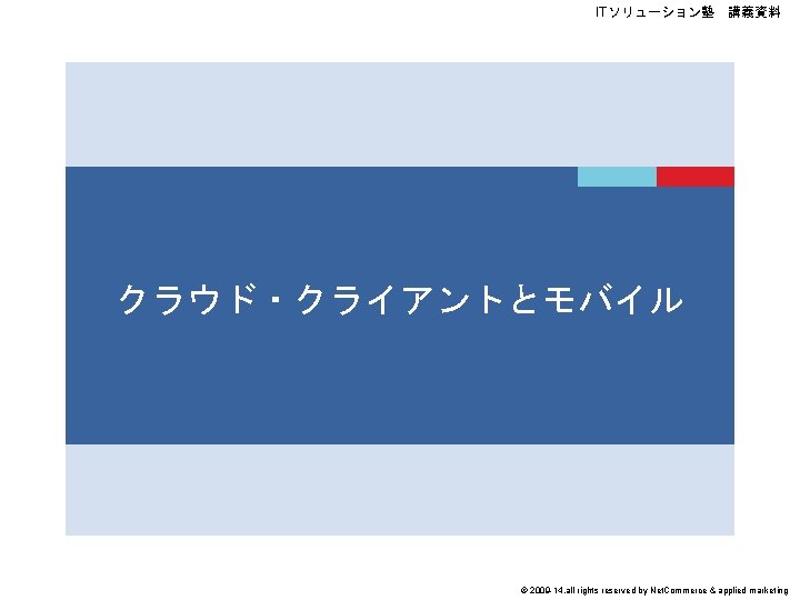 ITソリューション塾　講義資料 クラウド・クライアントとモバイル © 2009 -14, all rights reserved by Net. Commerce & applied marketing