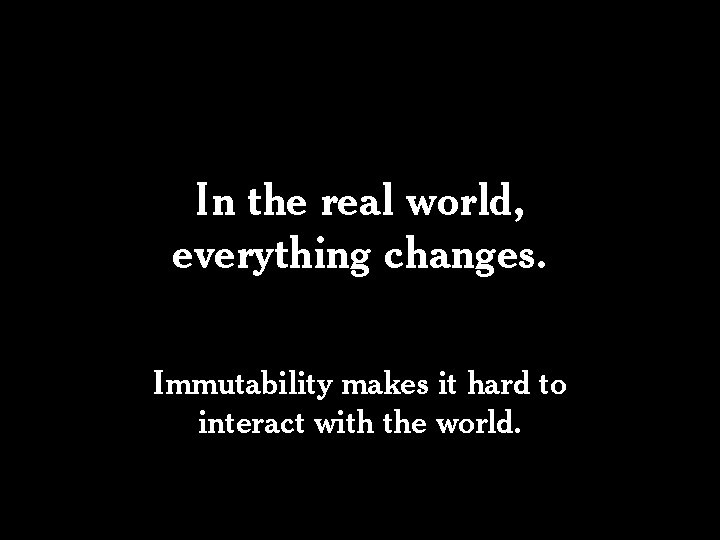 In the real world, everything changes. Immutability makes it hard to interact with the In the real world, everything changes. Immutability makes it hard to interact with the