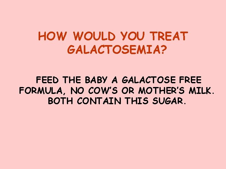 HOW WOULD YOU TREAT GALACTOSEMIA? FEED THE BABY A GALACTOSE FREE FORMULA, NO COW’S