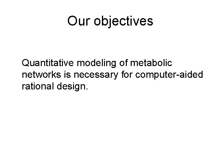 Our objectives Quantitative modeling of metabolic networks is necessary for computer-aided rational design. 