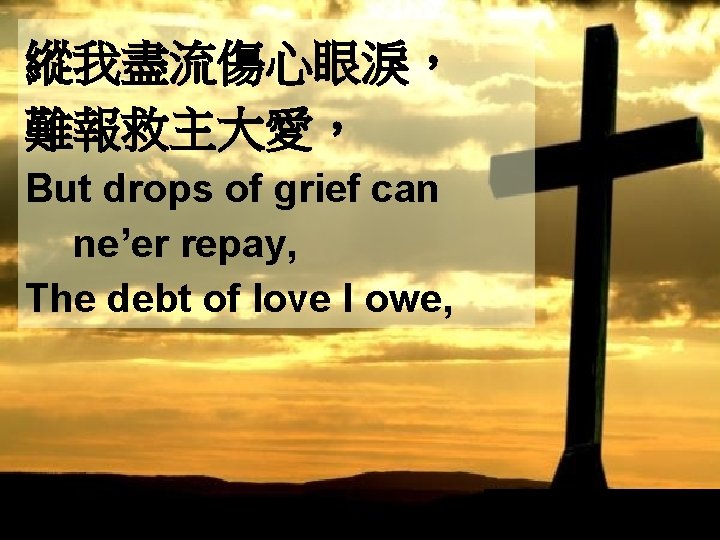 縱我盡流傷心眼淚， 難報救主大愛， But drops of grief can ne’er repay, The debt of love I