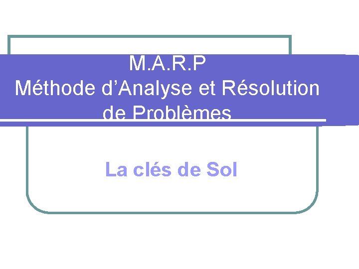 M. A. R. P Méthode d’Analyse et Résolution de Problèmes La clés de Sol