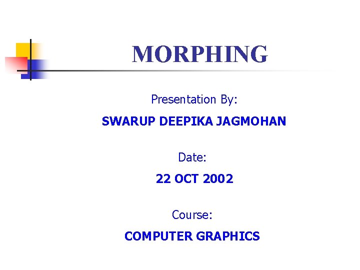 MORPHING Presentation By: SWARUP DEEPIKA JAGMOHAN Date: 22 OCT 2002 Course: COMPUTER GRAPHICS 