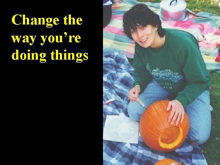 Change the way you’re doing things 