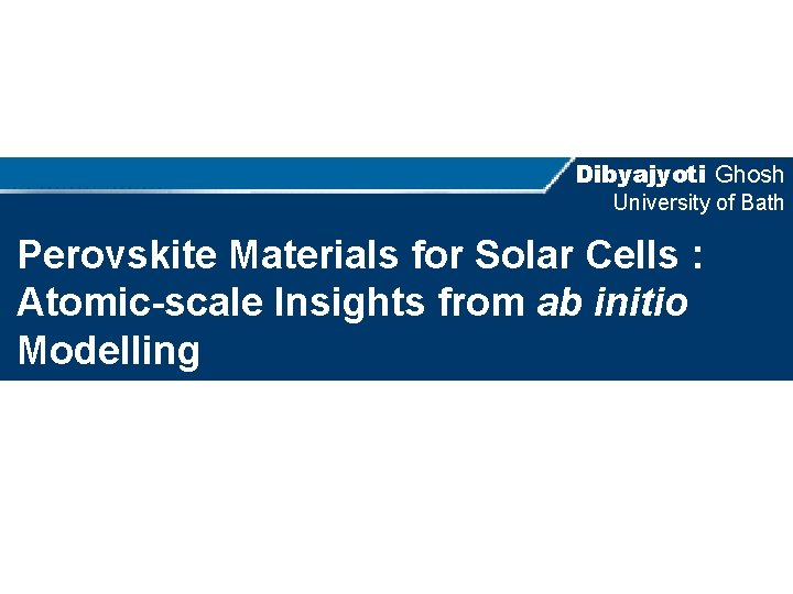 Dibyajyoti Ghosh University of Bath Perovskite Materials for Solar Cells : Atomic-scale Insights from
