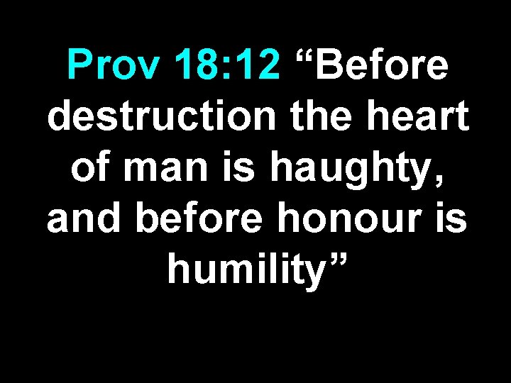 Prov 18: 12 “Before destruction the heart of man is haughty, and before honour Prov 18: 12 “Before destruction the heart of man is haughty, and before honour