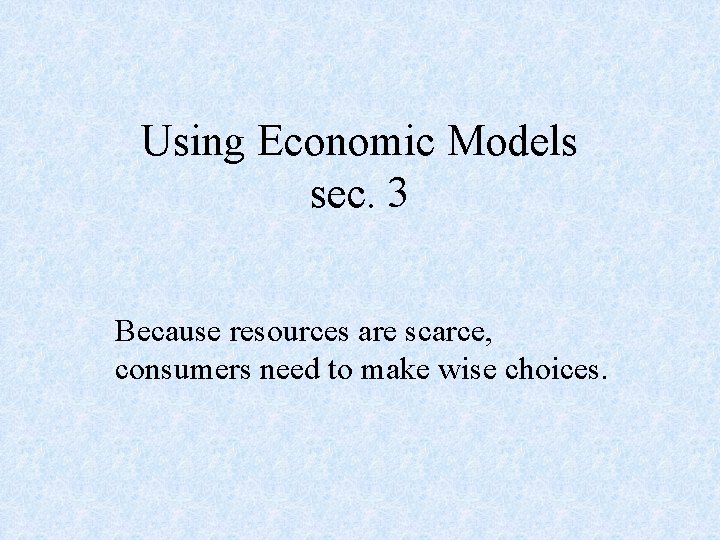 Using Economic Models sec. 3 Because resources are scarce, consumers need to make wise