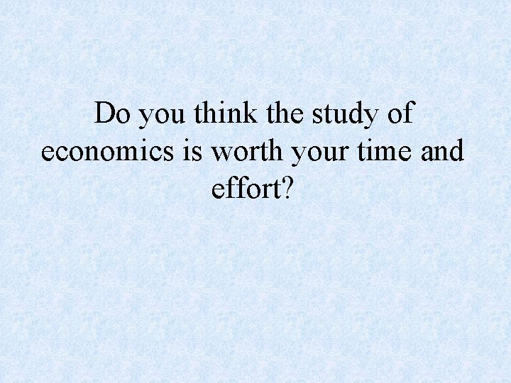 Do you think the study of economics is worth your time and effort? 